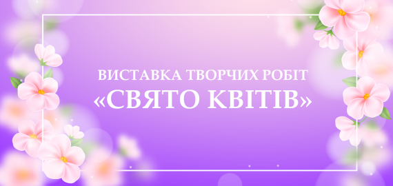 ВИСТАВКА ТВОРЧИХ РОБІТ “СВЯТО КВІТІВ”